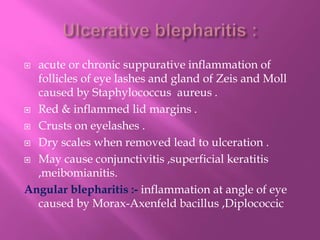  acute or chronic suppurative inflammation of
follicles of eye lashes and gland of Zeis and Moll
caused by Staphylococcus aureus .
 Red & inflammed lid margins .
 Crusts on eyelashes .
 Dry scales when removed lead to ulceration .
 May cause conjunctivitis ,superficial keratitis
,meibomianitis.
Angular blepharitis :- inflammation at angle of eye
caused by Morax-Axenfeld bacillus ,Diplococcic
 