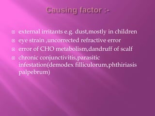  external irritants e.g. dust,mostly in children
 eye strain ,uncorrected refractive error
 error of CHO metabolism,dandruff of scalf
 chronic conjunctivitis,parasitic
infestation(demodex filliculorum,phthiriasis
palpebrum)
 