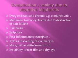  Drug resistant and chronic e.g. conjunctivitis .
 Madarosis loss of eyelashes due to destruction
of hair follicle
 Trichiasis .
 Epiphora .
 Post-inflammatory ectropion .
 Tylosis thickening of eye margin.
 Marginal keratitis(lower third)
 Instability of tear film and dry eye
 