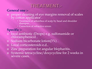 General one :-
 proper cleaning of eye margins removal of scales
by cotton applicator .
 Treatment of seborrhea of scalp by head and shoulder
shampoo .
 Correction of refractive errors
Specific :-
 local antibiotic (Drops) e.g. sulfonamide or
chloramphenicol .
 Sodium bicarbonate lotion(3%) .
 Local corticosteroids e.d..
 Zinc preparation for angular blepharitis.
 Systemic tetracycline/doxycycline for 2 weeks in
severe cases.
 