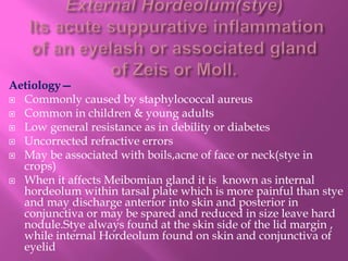 Aetiology—
 Commonly caused by staphylococcal aureus
 Common in children & young adults
 Low general resistance as in debility or diabetes
 Uncorrected refractive errors
 May be associated with boils,acne of face or neck(stye in
crops)
 When it affects Meibomian gland it is known as internal
hordeolum within tarsal plate which is more painful than stye
and may discharge anterior into skin and posterior in
conjunctiva or may be spared and reduced in size leave hard
nodule.Stye always found at the skin side of the lid margin ,
while internal Hordeolum found on skin and conjunctiva of
eyelid
 