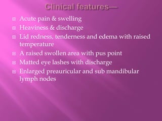  Acute pain & swelling
 Heaviness & discharge
 Lid redness, tenderness and edema with raised
temperature
 A raised swollen area with pus point
 Matted eye lashes with discharge
 Enlarged preauricular and sub mandibular
lymph nodes
 