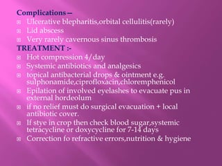 Complications—
 Ulcerative blepharitis,orbital cellulitis(rarely)
 Lid abscess
 Very rarely cavernous sinus thrombosis
TREATMENT :-
 Hot compression 4/day
 Systemic antibiotics and analgesics
 topical antibacterial drops & ointment e.g.
sulphonamide,ciprofloxacin,chloremphenicol
 Epilation of involved eyelashes to evacuate pus in
external hordeolum
 if no relief must do surgical evacuation + local
antibiotic cover.
 If stye in crop then check blood sugar,systemic
tetracycline or doxycycline for 7-14 days
 Correction fo refractive errors,nutrition & hygiene
 