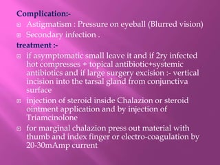Complication:-
 Astigmatism : Pressure on eyeball (Blurred vision)
 Secondary infection .
treatment :-
 if asymptomatic small leave it and if 2ry infected
hot compresses + topical antibiotic+systemic
antibiotics and if large surgery excision :- vertical
incision into the tarsal gland from conjunctiva
surface
 injection of steroid inside Chalazion or steroid
ointment application and by injection of
Triamcinolone
 for marginal chalazion press out material with
thumb and index finger or electro-coagulation by
20-30mAmp current
 