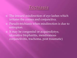  The inward misdirection of eye lashes which
irritates the cornea and conjunctiva.
 Pseudo-trichiasis when misdirection is due to
entropion.
 It may be congenital or acquired(stye,
ulcerative blepharitis, membranous
conjunctivitis, trachoma, post traumatic)
 