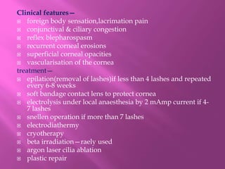 Clinical features—
 foreign body sensation,lacrimation pain
 conjunctival & ciliary congestion
 reflex blepharospasm
 recurrent corneal erosions
 superficial corneal opacities
 vascularisation of the cornea
treatment—
 epilation(removal of lashes)if less than 4 lashes and repeated
every 6-8 weeks
 soft bandage contact lens to protect cornea
 electrolysis under local anaesthesia by 2 mAmp current if 4-
7 lashes
 snellen operation if more than 7 lashes
 electrodiathermy
 cryotherapy
 beta irradiation—raely used
 argon laser cilia ablation
 plastic repair
 