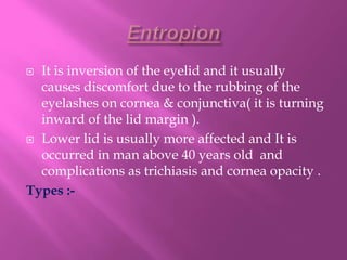 It is inversion of the eyelid and it usually
causes discomfort due to the rubbing of the
eyelashes on cornea & conjunctiva( it is turning
inward of the lid margin ).
 Lower lid is usually more affected and It is
occurred in man above 40 years old and
complications as trichiasis and cornea opacity .
Types :-
 