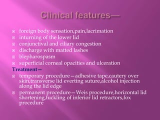  foreign body sensation,pain,lacrimation
 inturning of the lower lid
 conjunctival and ciliary congestion
 discharge with matted lashes
 blepharospasm
 superficial corneal opacities and ulceration
Treatment—
 temporary procedure—adhesive tape,cautery over
skin,transverse lid everting suture,alcohol injection
along the lid edge
 permanent procedure—Weis procedure,horizontal lid
shortening,tuckling of inferior lid retractors,fox
procedure
 
