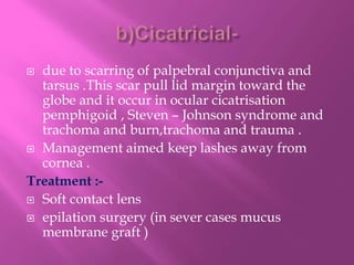 due to scarring of palpebral conjunctiva and
tarsus .This scar pull lid margin toward the
globe and it occur in ocular cicatrisation
pemphigoid , Steven – Johnson syndrome and
trachoma and burn,trachoma and trauma .
 Management aimed keep lashes away from
cornea .
Treatment :-
 Soft contact lens
 epilation surgery (in sever cases mucus
membrane graft )
 