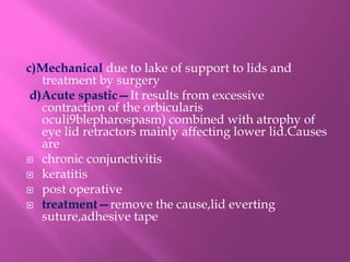 c)Mechanical due to lake of support to lids and
treatment by surgery
d)Acute spastic—It results from excessive
contraction of the orbicularis
oculi9blepharospasm) combined with atrophy of
eye lid retractors mainly affecting lower lid.Causes
are
 chronic conjunctivitis
 keratitis
 post operative
 treatment—remove the cause,lid everting
suture,adhesive tape
 