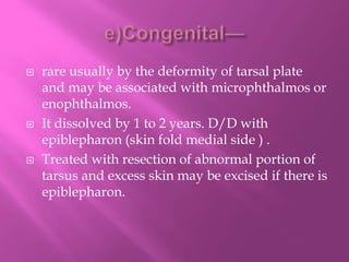  rare usually by the deformity of tarsal plate
and may be associated with microphthalmos or
enophthalmos.
 It dissolved by 1 to 2 years. D/D with
epiblepharon (skin fold medial side ) .
 Treated with resection of abnormal portion of
tarsus and excess skin may be excised if there is
epiblepharon.
 