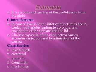  It is an outward turning of the eyelid away from
the globe
Clinical features
 In case of lower lid the inferior punctum is not in
contact with globe leading to epiphora and
excoriation of the skin around the lid
 Chronic exposure of the conjunctiva causes
secondary infection and keratinisation of the
cornea
Classification-
 involutional
 cicatricial
 paralytic
 congenital
 mechanical
 
