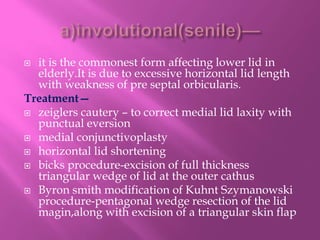  it is the commonest form affecting lower lid in
elderly.It is due to excessive horizontal lid length
with weakness of pre septal orbicularis.
Treatment—
 zeiglers cautery – to correct medial lid laxity with
punctual eversion
 medial conjunctivoplasty
 horizontal lid shortening
 bicks procedure-excision of full thickness
triangular wedge of lid at the outer cathus
 Byron smith modification of Kuhnt Szymanowski
procedure-pentagonal wedge resection of the lid
magin,along with excision of a triangular skin flap
 