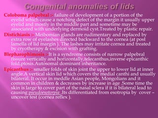 Coloboma palpebral :- failure of development of a portion of the
eyelid which cause a notching defect of the margin it usually upper
eyelid and mostly in the middle part and sometime may be
associated with underlying dermoid cyst.Treated by plastic repair.
Distichiasis :- Meibomian glands are rudimentary and replaced by
extra row of eyelashes directed backward to the cornea (at post
lamella of lid margin ). The lashes may irritate cornea and treated
by cryotherapy & excision with grafting.
Blepharophimosis :-It is a syndrome consists of narrow palpebral
fissure vertically and horizontally,telecanthus,inverse epicanthic
fold,ptosis.Autosomal dominant inheritance.
Epicanthus :- smaller folds of skin joint the upper to lower lid at inner
angle.A vertical skin lid which covers the medial canthi and usually
bilateral. It occur in meddle Asian people, Mongolians and it
common in children & decreases by increase in age .Some time the
skin is large to cover part of the nasal sclera if it is bilateral lead to
causing pseudoesotorpia .Its differentiated from esotropia by cover –
uncover test (cornea reflex ).
 