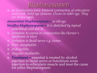  an involuntary tonic bilateral contraction of orbicularis
oculi with brief eye closures .Occur in older age. They
are of two types
a)essential blepharospasm—in old age
b)reflex blepharospasm—It is abolished by topical
anaesthesia and due to
 irritation to cornea or conjunctiva like Horner's
syndrome or ulcer
 Irritation to facial nerve e.g. tumor .
 Port- encephalitis .
 Iridocyclitis.
 Angular blepharitis .
 Treatment—essential is treated by alcohol
injection to facial nerve or botulinum toxin
injection to orbicularis muscle and treat the cause
for reflex blepharospasm
 
