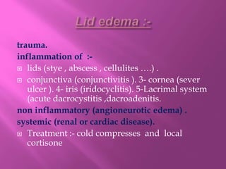 trauma.
inflammation of :-
 lids (stye , abscess , cellulites ….) .
 conjunctiva (conjunctivitis ). 3- cornea (sever
ulcer ). 4- iris (iridocyclitis). 5-Lacrimal system
(acute dacrocystitis ,dacroadenitis.
non inflammatory (angioneurotic edema) .
systemic (renal or cardiac disease).
 Treatment :- cold compresses and local
cortisone
 