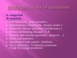 A- congenital
B- acquired
 post traumatic , post operative .
 inflammatory ( blepharitis , herpes zoster .)
 endocrine disease (pituitary insufficiency ).
 Severe debilitating diseases ( T.B
 Chronic skin disease (psoriasis , alopecia …).
 Sever mal-nutrition.
 intoxication with arsenic , thallium.
 Vit A deficiency 9- Harada syndrome
-Vogt- Koyanagi syndrome
 