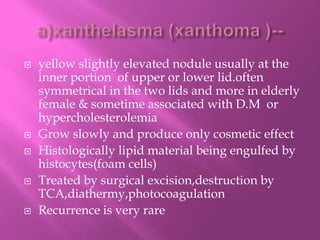  yellow slightly elevated nodule usually at the
inner portion of upper or lower lid.often
symmetrical in the two lids and more in elderly
female & sometime associated with D.M or
hypercholesterolemia
 Grow slowly and produce only cosmetic effect
 Histologically lipid material being engulfed by
histocytes(foam cells)
 Treated by surgical excision,destruction by
TCA,diathermy,photocoagulation
 Recurrence is very rare
 