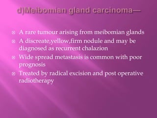  A rare tumour arising from meibomian glands
 A discreate,yellow,firm nodule and may be
diagnosed as recurrent chalazion
 Wide spread metastasis is common with poor
prognosis
 Treated by radical excision and post operative
radiotherapy
 