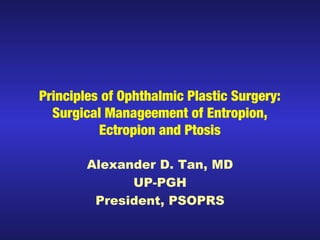 Principles of Ophthalmic Plastic Surgery: 
Surgical Manageement of Entropion, 
Ectropion and Ptosis 
Alexander D. Tan, MD 
UP-PGH 
President, PSOPRS 
 