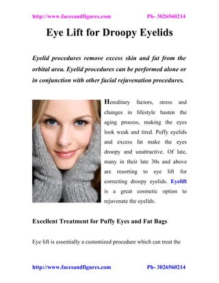 http://www.facesandfigures.com                     Ph- 3026560214


      Eye Lift for Droopy Eyelids

Eyelid procedures remove excess skin and fat from the
orbital area. Eyelid procedures can be performed alone or
in conjunction with other facial rejuvenation procedures.


                                Hereditary factors, stress and
                                changes in lifestyle hasten the
                                aging process, making the eyes
                                look weak and tired. Puffy eyelids
                                and excess fat make the eyes
                                droopy and unattractive. Of late,
                                many in their late 30s and above
                                are   resorting   to   eye   lift   for
                                correcting droopy eyelids. Eyelift
                                is a great cosmetic option to
                                rejuvenate the eyelids.


Excellent Treatment for Puffy Eyes and Fat Bags


Eye lift is essentially a customized procedure which can treat the



http://www.facesandfigures.com                     Ph- 3026560214
 