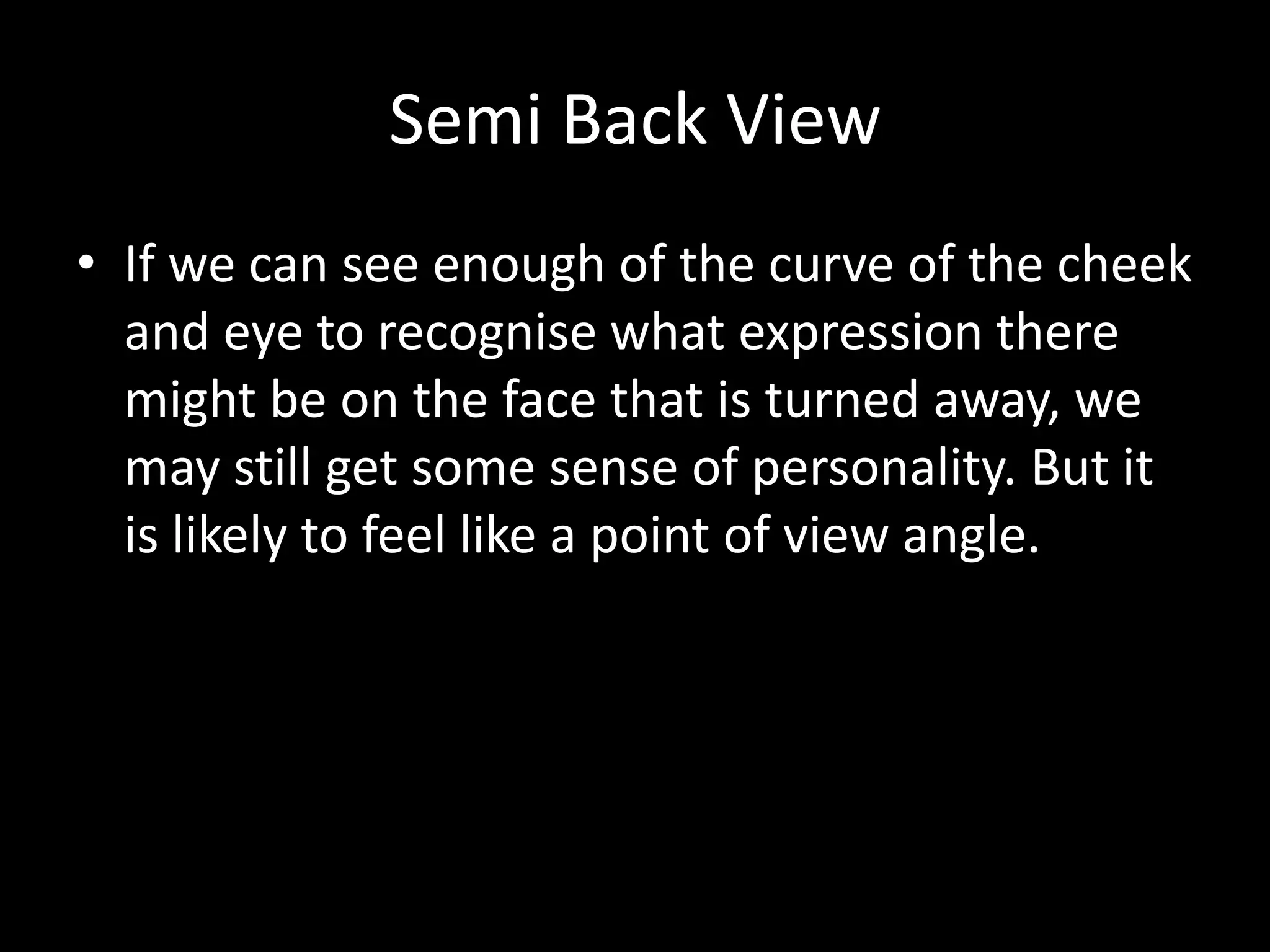 Semi Back View
• If we can see enough of the curve of the cheek
  and eye to recognise what expression there
  might be on the face that is turned away, we
  may still get some sense of personality. But it
  is likely to feel like a point of view angle.
 