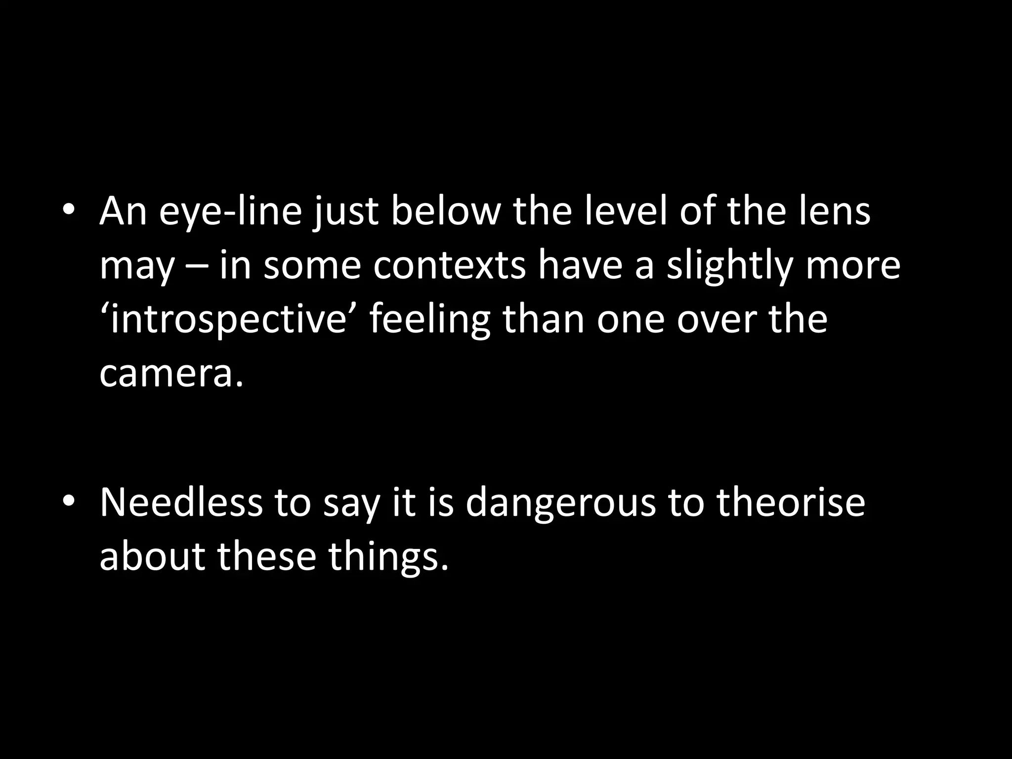 • An eye-line just below the level of the lens
  may – in some contexts have a slightly more
  ‘introspective’ feeling than one over the
  camera.

• Needless to say it is dangerous to theorise
  about these things.
 