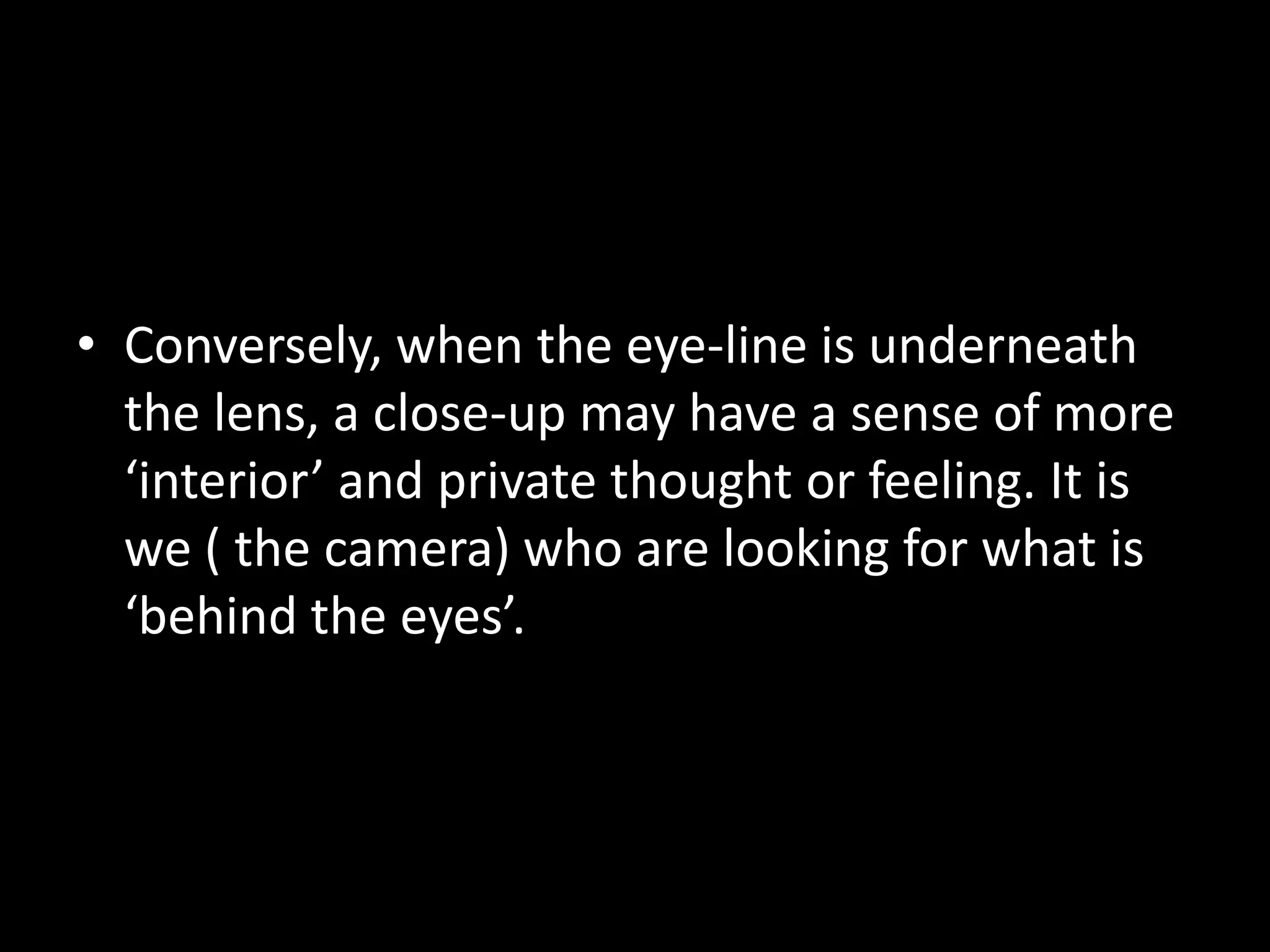 • Conversely, when the eye-line is underneath
  the lens, a close-up may have a sense of more
  ‘interior’ and private thought or feeling. It is
  we ( the camera) who are looking for what is
  ‘behind the eyes’.
 