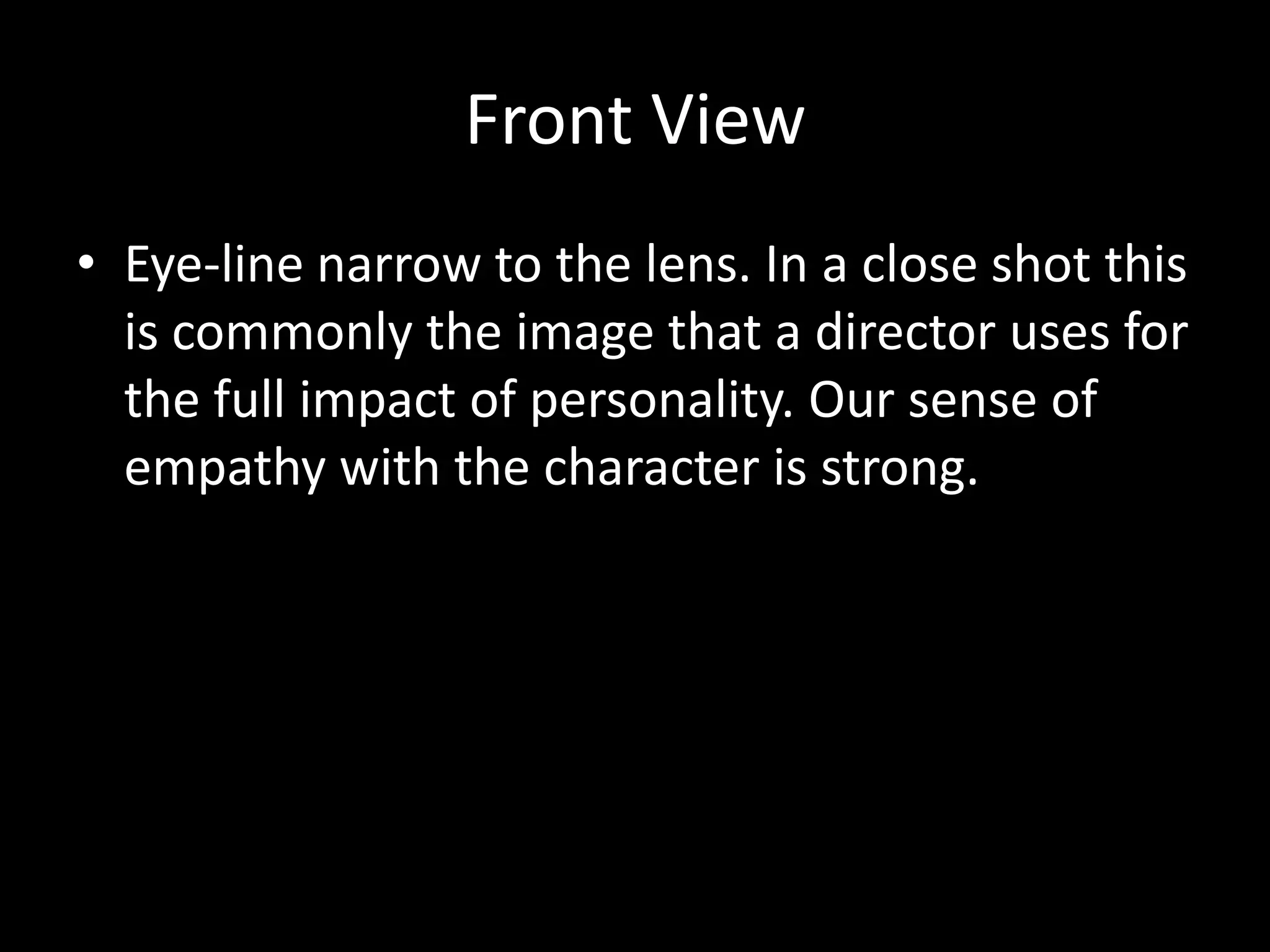 Front View
• Eye-line narrow to the lens. In a close shot this
  is commonly the image that a director uses for
  the full impact of personality. Our sense of
  empathy with the character is strong.
 