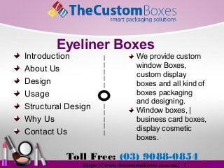 Toll Free: (03) 9088-0854
https://www.thecustomboxes.com.au/ |
Introduction
About Us
Design
Usage
Structural Design
Why Us
Contact Us
We provide custom
window Boxes,
custom display
boxes and all kind of
boxes packaging
and designing.
Window boxes, |
business card boxes,
display cosmetic
boxes.
|
|
|
|
|
|
|
|
|
|
Eyeliner Boxes
 