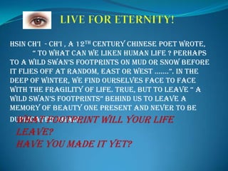      LIVE FOR ETERNITY!  HsinCh’i  - Ch’i , a 12th century Chinese poet wrote, 	“ To what can we liken human life ? Perhaps to a wild swan’s footprints on mud or snow before it flies off at random, east or west …….”. In the deep of winter, we find ourselves face to face with the fragility of life. True, but to leave “ a wild swan’s footprints” behind us to leave a memory of beauty one present and never to be duplicated again. What footprint will your life leave? Have you made it yet? 