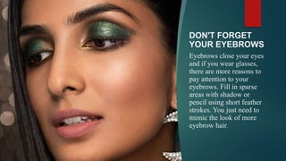 DON'T FORGET
YOUR EYEBROWS
Eyebrows close your eyes
and if you wear glasses,
there are more reasons to
pay attention to your
eyebrows. Fill in sparse
areas with shadow or
pencil using short feather
strokes. You just need to
mimic the look of more
eyebrow hair.
 