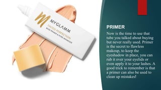 PRIMER
Now is the time to use that
tube you talked about buying
but never really used. Primer
is the secret to flawless
makeup, to keep the
eyeshadow in place, you can
rub it over your eyelids or
even apply it to your lashes. A
good trick to remember is that
a primer can also be used to
clean up mistakes!
 