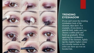 TRENDING
EYESHADOW
If you can't resist the trending
eyeshadow look of the
moment, then don't. For
example, if you desire a
pinkish look, make sure you
choose a subtle pink and
build up gradually. When
applying the eyeshadow
shades of the moment, lightly
tap the slightly higher crease
in a circular motion so the
color can show up even on
hooded lids.
 