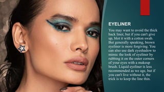 EYELINER
You may want to avoid the thick
back liner, but if you can't give
up, blot it with a cotton swab.
But generally speaking, brown
eyeliner is more forgiving. You
can also use dark eyeshadow to
mimic the look of eyeliner by
rubbing it on the outer corners
of your eyes with a makeup
brush. Liquid eyeliner is less
recommended as we age, but if
you can't live without it, the
trick is to keep the line thin.
 