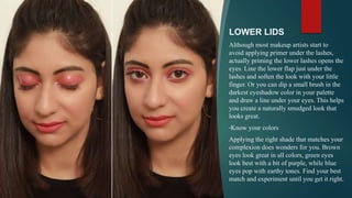 LOWER LIDS
Although most makeup artists start to
avoid applying primer under the lashes,
actually priming the lower lashes opens the
eyes. Line the lower flap just under the
lashes and soften the look with your little
finger. Or you can dip a small brush in the
darkest eyeshadow color in your palette
and draw a line under your eyes. This helps
you create a naturally smudged look that
looks great.
•Know your colors
Applying the right shade that matches your
complexion does wonders for you. Brown
eyes look great in all colors, green eyes
look best with a bit of purple, while blue
eyes pop with earthy tones. Find your best
match and experiment until you get it right.
 