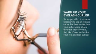 WARM UP YOUR
EYELASH CURLER
As we get older, it becomes
necessary to use an eyelash
curler. For best results, heat
your lashes using a blow
dryer for a few seconds,
feel like it's not too hot for
your eye, and then curl up.
 