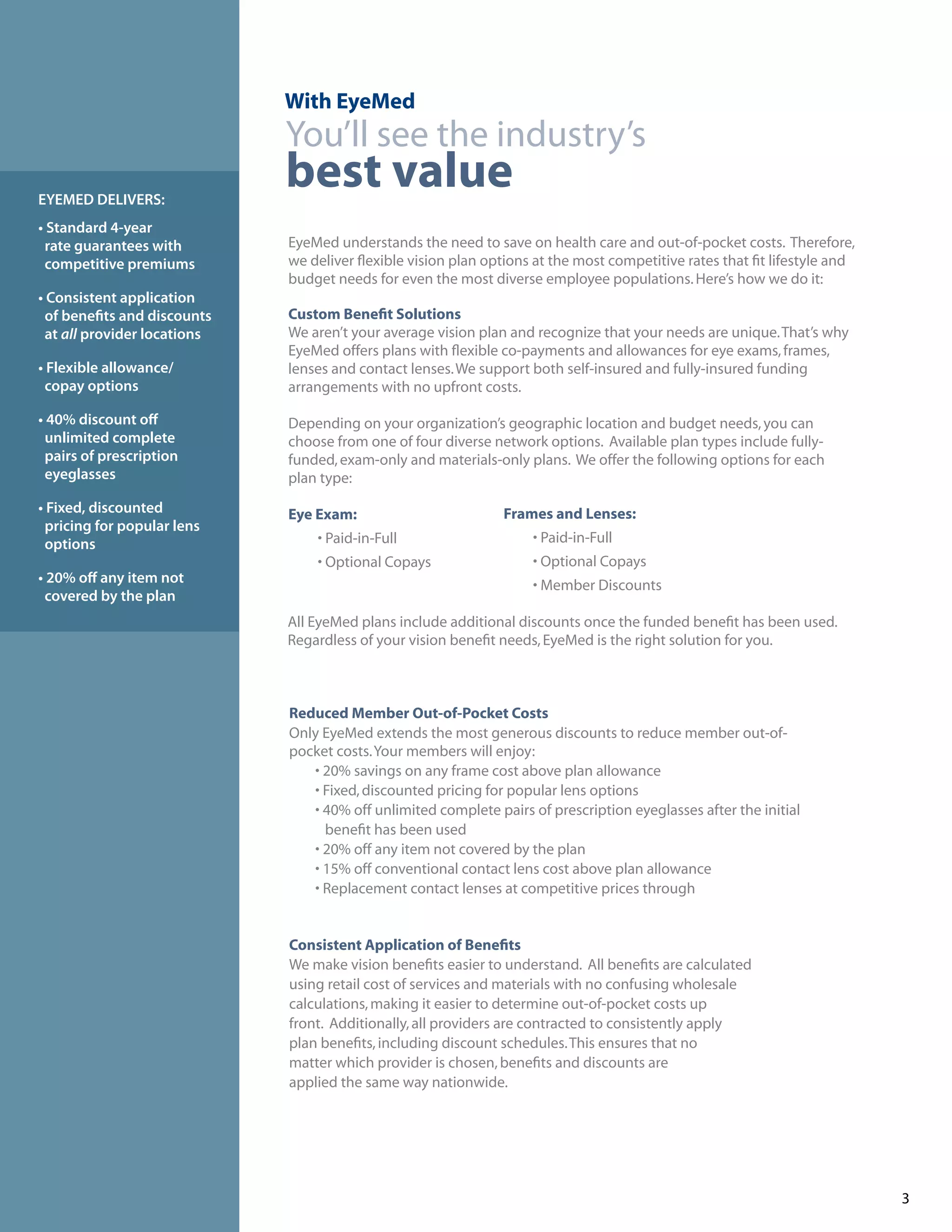 With EyeMed
                             You’ll see the industry’s
EYEMED DELIVERS:
                             best value
• Standard 4-year
 rate guarantees with        EyeMed understands the need to save on health care and out-of-pocket costs. Therefore,
 competitive premiums        we deliver flexible vision plan options at the most competitive rates that fit lifestyle and
                             budget needs for even the most diverse employee populations. Here’s how we do it:
• Consistent application
 of benefits and discounts   Custom Benefit Solutions
 at all provider locations   We aren’t your average vision plan and recognize that your needs are unique. That’s why
                             EyeMed offers plans with flexible co-payments and allowances for eye exams, frames,
• Flexible allowance/        lenses and contact lenses. We support both self-insured and fully-insured funding
 copay options               arrangements with no upfront costs.

• 40% discount off           Depending on your organization’s geographic location and budget needs, you can
 unlimited complete          choose from one of four diverse network options. Available plan types include fully-
 pairs of prescription       funded, exam-only and materials-only plans. We offer the following options for each
 eyeglasses                  plan type:
• Fixed, discounted          Eye Exam:                         Frames and Lenses:
 pricing for popular lens
 options                         • Paid-in-Full                     • Paid-in-Full
                                 • Optional Copays                  • Optional Copays
• 20% off any item not                                              • Member Discounts
 covered by the plan
                             All EyeMed plans include additional discounts once the funded benefit has been used.
                             Regardless of your vision benefit needs, EyeMed is the right solution for you.



                             Reduced Member Out-of-Pocket Costs
                             Only EyeMed extends the most generous discounts to reduce member out-of-
                             pocket costs. Your members will enjoy:
                                • 20% savings on any frame cost above plan allowance
                                • Fixed, discounted pricing for popular lens options
                                • 40% off unlimited complete pairs of prescription eyeglasses after the initial
                                  benefit has been used
                                • 20% off any item not covered by the plan
                                • 15% off conventional contact lens cost above plan allowance
                                • Replacement contact lenses at competitive prices through


                             Consistent Application of Benefits
                             We make vision benefits easier to understand. All benefits are calculated
                             using retail cost of services and materials with no confusing wholesale
                             calculations, making it easier to determine out-of-pocket costs up
                             front. Additionally, all providers are contracted to consistently apply
                             plan benefits, including discount schedules. This ensures that no
                             matter which provider is chosen, benefits and discounts are
                             applied the same way nationwide.




                                                                                                                            3
 