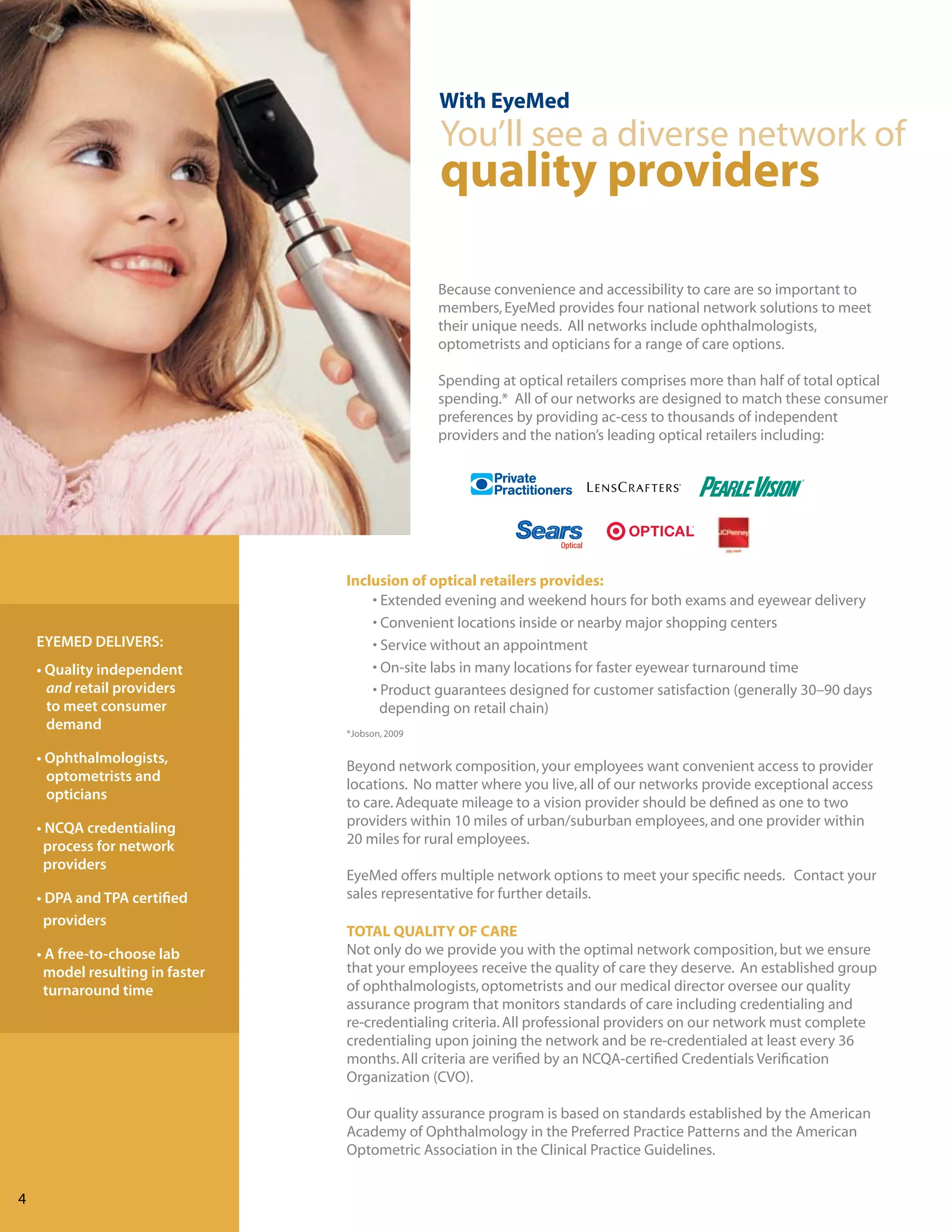 With EyeMed
                                                 You’ll see a diverse network of
                                                 quality providers

                                                 Because convenience and accessibility to care are so important to
                                                 members, EyeMed provides four national network solutions to meet
                                                 their unique needs. All networks include ophthalmologists,
                                                 optometrists and opticians for a range of care options.

                                                 Spending at optical retailers comprises more than half of total optical
                                                 spending.* All of our networks are designed to match these consumer
                                                 preferences by providing ac-cess to thousands of independent
                                                 providers and the nation’s leading optical retailers including:




                                 Inclusion of optical retailers provides:
                                     • Extended evening and weekend hours for both exams and eyewear delivery
                                     • Convenient locations inside or nearby major shopping centers
    EYEMED DELIVERS:                 • Service without an appointment
    • Quality independent            • On-site labs in many locations for faster eyewear turnaround time
      and retail providers           • Product guarantees designed for customer satisfaction (generally 30–90 days
      to meet consumer                 depending on retail chain)
      demand                     *Jobson, 2009

    • Ophthalmologists,
                                 Beyond network composition, your employees want convenient access to provider
      optometrists and
                                 locations. No matter where you live, all of our networks provide exceptional access
      opticians
                                 to care. Adequate mileage to a vision provider should be defined as one to two
    • NCQA credentialing         providers within 10 miles of urban/suburban employees, and one provider within
     process for network         20 miles for rural employees.
     providers
                                 EyeMed offers multiple network options to meet your specific needs. Contact your
    • DPA and TPA certified      sales representative for further details.
     providers
                                 TOTAL QUALITY OF CARE
    • A free-to-choose lab       Not only do we provide you with the optimal network composition, but we ensure
     model resulting in faster   that your employees receive the quality of care they deserve. An established group
     turnaround time             of ophthalmologists, optometrists and our medical director oversee our quality
                                 assurance program that monitors standards of care including credentialing and
                                 re-credentialing criteria. All professional providers on our network must complete
                                 credentialing upon joining the network and be re-credentialed at least every 36
                                 months. All criteria are verified by an NCQA-certified Credentials Verification
                                 Organization (CVO).

                                 Our quality assurance program is based on standards established by the American
                                 Academy of Ophthalmology in the Preferred Practice Patterns and the American
                                 Optometric Association in the Clinical Practice Guidelines.


4
 