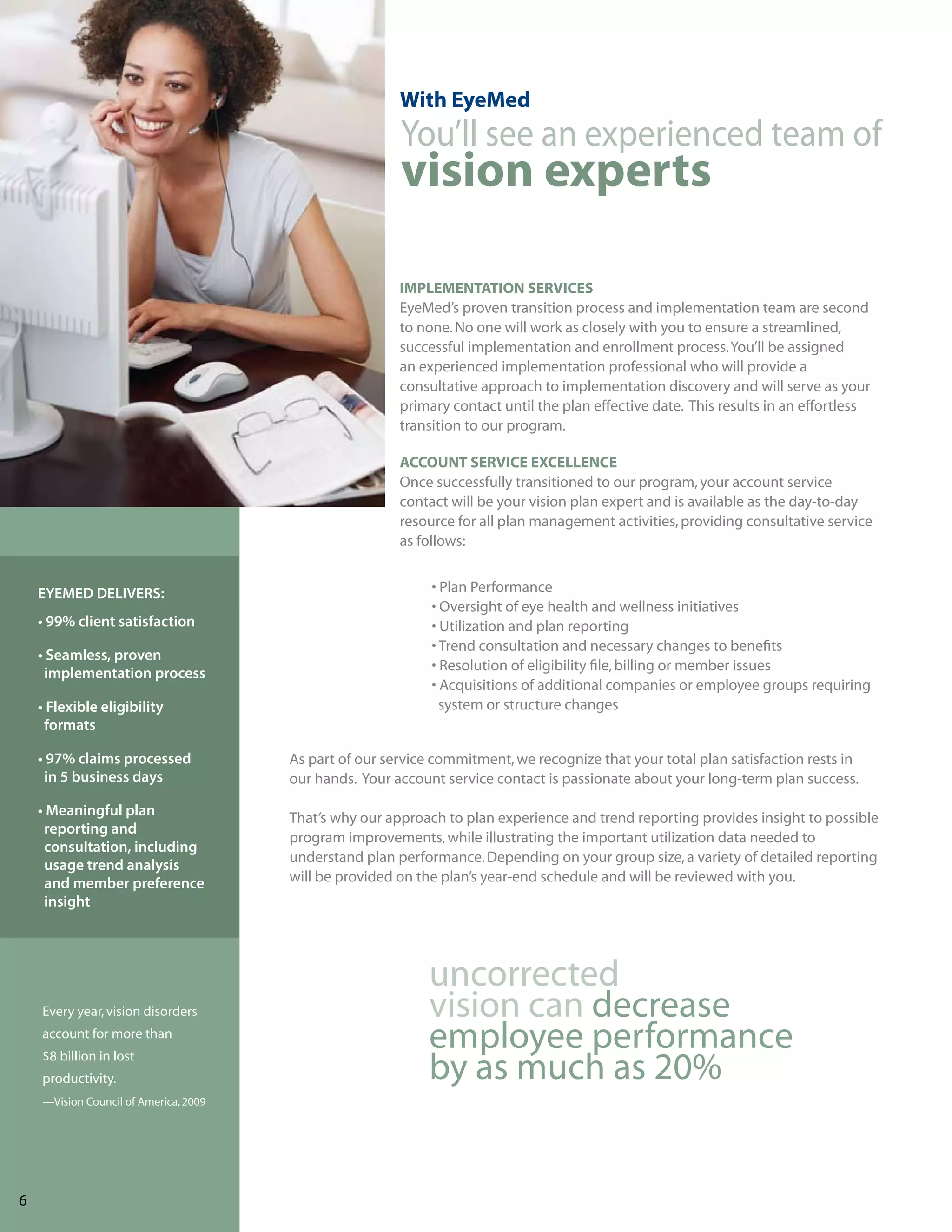 With EyeMed
                                                         You’ll see an experienced team of
                                                         vision experts

                                                         IMPLEMENTATION SERVICES
                                                         EyeMed’s proven transition process and implementation team are second
                                                         to none. No one will work as closely with you to ensure a streamlined,
                                                         successful implementation and enrollment process. You’ll be assigned
                                                         an experienced implementation professional who will provide a
                                                         consultative approach to implementation discovery and will serve as your
                                                         primary contact until the plan effective date. This results in an effortless
                                                         transition to our program.

                                                         ACCOUNT SERVICE EXCELLENCE
                                                         Once successfully transitioned to our program, your account service
                                                         contact will be your vision plan expert and is available as the day-to-day
                                                         resource for all plan management activities, providing consultative service
                                                         as follows:


     EYEMED DELIVERS:                                         • Plan Performance
                                                              • Oversight of eye health and wellness initiatives
     • 99% client satisfaction                                • Utilization and plan reporting
                                                              • Trend consultation and necessary changes to benefits
     • Seamless, proven
                                                              • Resolution of eligibility file, billing or member issues
      implementation process
                                                              • Acquisitions of additional companies or employee groups requiring
     • Flexible eligibility                                     system or structure changes
      formats

     • 97% claims processed             As part of our service commitment, we recognize that your total plan satisfaction rests in
      in 5 business days                our hands. Your account service contact is passionate about your long-term plan success.

     • Meaningful plan                  That’s why our approach to plan experience and trend reporting provides insight to possible
      reporting and
                                        program improvements, while illustrating the important utilization data needed to
      consultation, including
                                        understand plan performance. Depending on your group size, a variety of detailed reporting
      usage trend analysis
      and member preference             will be provided on the plan’s year-end schedule and will be reviewed with you.
      insight




                                                              uncorrected
     Every year, vision disorders                             vision can decrease
     account for more than
                                                              employee performance
     $8 billion in lost
     productivity.                                            by as much as 20%
     —Vision Council of America, 2009




76
 