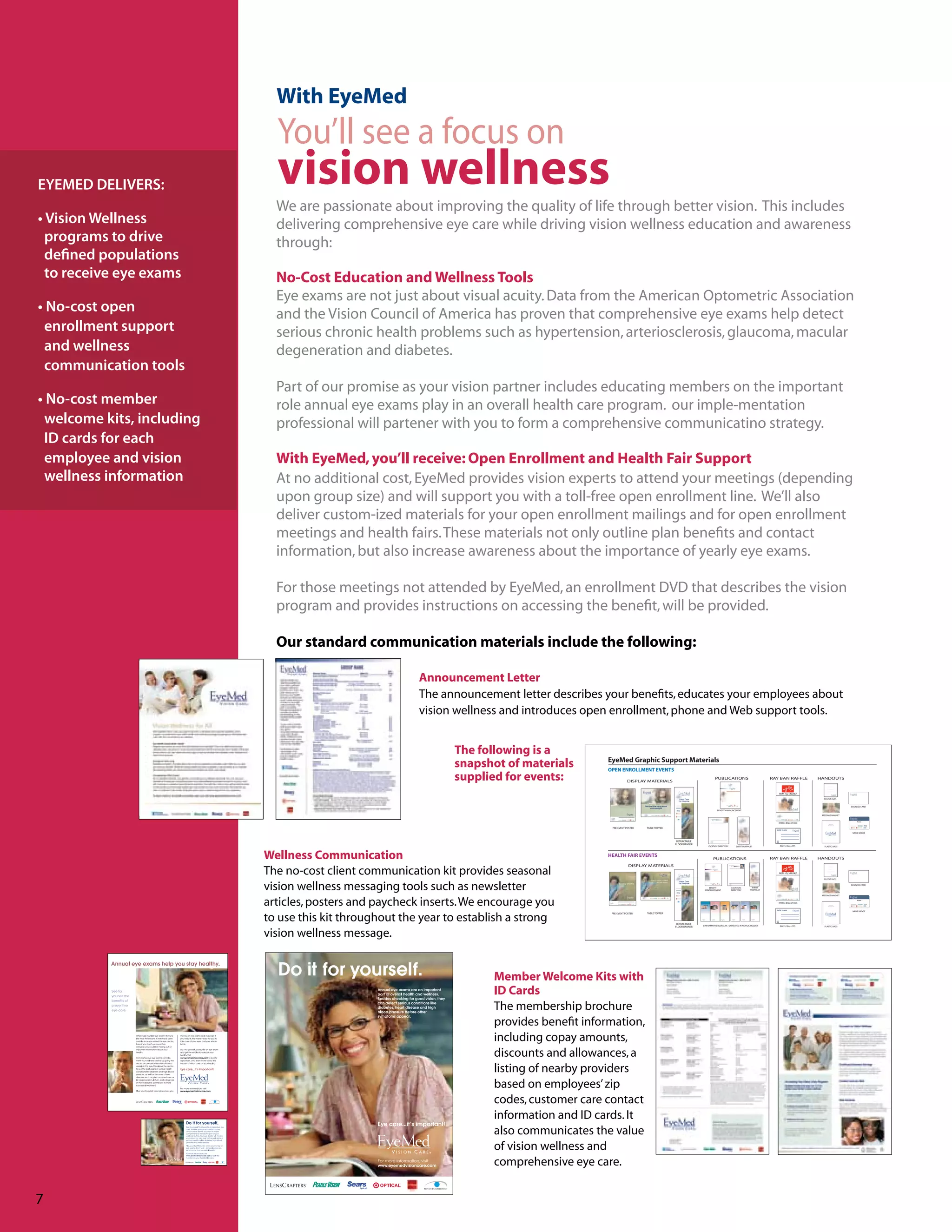 With EyeMed
                                                                                                                                       You’ll see a focus on
EYEMED DELIVERS:                                                                                                                       vision wellness
                                                                                                                                     We are passionate about improving the quality of life through better vision. This includes
• Vision Wellness                                                                                                                    delivering comprehensive eye care while driving vision wellness education and awareness
  programs to drive                                                                                                                  through:
  defined populations
  to receive eye exams                                                                                                               No-Cost Education and Wellness Tools
                                                                                                                                     Eye exams are not just about visual acuity. Data from the American Optometric Association
• No-cost open                                                                                                                       and the Vision Council of America has proven that comprehensive eye exams help detect
 enrollment support                                                                                                                  serious chronic health problems such as hypertension, arteriosclerosis, glaucoma, macular
 and wellness                                                                                                                        degeneration and diabetes.
 communication tools
                                                                                                                                     Part of our promise as your vision partner includes educating members on the important
• No-cost member                                                                                                                     role annual eye exams play in an overall health care program. our imple-mentation
 welcome kits, including                                                                                                             professional will partener with you to form a comprehensive communicatino strategy.
 ID cards for each
 employee and vision                                                                                                                 With EyeMed, you’ll receive: Open Enrollment and Health Fair Support
 wellness information                                                                                                                At no additional cost, EyeMed provides vision experts to attend your meetings (depending
                                                                                                                                     upon group size) and will support you with a toll-free open enrollment line. We’ll also
                                                                                                                                     deliver custom-ized materials for your open enrollment mailings and for open enrollment
                                                                                                                                     meetings and health fairs. These materials not only outline plan benefits and contact
                                                                                                                                     information, but also increase awareness about the importance of yearly eye exams.

                                                                                                                                     For those meetings not attended by EyeMed, an enrollment DVD that describes the vision
                                                                                                                                     program and provides instructions on accessing the benefit, will be provided.

                                                                                                                                     Our standard communication materials include the following:

                                                                                                                                                                                                                         Announcement Letter
                                                                                                                                                                                                                         The announcement letter describes your benefits, educates your employees about
                                                                                                                                                                                                                         vision wellness and introduces open enrollment, phone and Web support tools.


                                                                                                                                                                                                                               The following is a
                                                                                                                                                                                                                                                           EyeMed Graphic Support Materials
                                                                                                                                                                                                                               snapshot of materials       OPEN ENROLLMENT EVENTS
                                                                                                                                                                                                                               supplied for events:                     DISPLAY MATERIALS
                                                                                                                                                                                                                                                                                                                                            PUBLICATIONS                                 RAY BAN RAFFLE          HANDOUTS

                                                                                                                                                                                                                                                                                                                                                                                                                       Vision
                                                                                                                                                                                                                                                                                                                                                                                                                     Care for
                                                                                                                                                                                                                                                                                                                                                                                             E NTER T O W IN         Everyone



                                                                                                                                                                                                                                                                                                                                                                                                                   POST-IT PADS


                                                                                                                                                                                                                                                                                   Discover the facts about                                                                                                                        BUSINESS CARD
                                                                                                                                                                                                                                                                                        your eyesight
                                                                                                                                                                                                                                                                                                                                              BENEFIT ANNOUNCEMENT

                                                                                                                                                                                                                                                                                                                                                                                                                  MESSAGE MAGNET

                                                                                                                                                                                                                                                                                                                                                                                                                                        Name
                                                                                                                                                                                                                                                                                                                                                                                             RAFFLE BALLOT BOX

                                                                                                                                                                                                                                                            PRE-EVENT POSTER         TABLE TOPPER
                                                                                                                                                                                                                                                                                                                                                                                           ENTER TO WIN
                                                                                                                                                                                                                                                                                                                                                                                                                                    NAME BADGE


                                                                                                                                                                                                                                                                                                                   RETRACTABLE
                                                                                                                                                                                                                                                                                                                  FLOOR BANNER
                                                                                                                                                                                                                                                                                                                                     LOCATION DIRECTORY         EVENT PAMPHLET                RAFFLE BALLOTS       PLASTIC BAGS




                                                                                                                            Wellness Communication                                                                                                         HEALTH FAIR EVENTS
                                                                                                                                                                                                                                                                                                                                          PUBLICATIONS                                   RAY BAN RAFFLE          HANDOUTS
                                                                                                                                                                                                                                                                         DISPLAY MATERIALS
                                                                                                                            The no-cost client communication kit provides seasonal
                                                                                                                                                                                                                                                                                                                                                                                                                       Vision
                                                                                                                                                                                                                                                                                                                                                                                                                     Care for
                                                                                                                                                                                                                                                                                                                                                                                             E NTER T O W IN         Everyone



                                                                                                                                                                                                                                                                                                                                                                                                                   POST-IT PADS
                                                                                                                                                                                                                                                                                         There’s clearly a need



                                                                                                                            vision wellness messaging tools such as newsletter
                                                                                                                                                                                                                                                                                                 for eye exams
                                                                                                                                                                                                                                                                 Seeing clearly.
                                                                                                                                                                                                                                                                                                                                                                                                                                   BUSINESS CARD
                                                                                                                                                                                                                                                                                                                                     BENEFIT                LOCATION            EVENT
                                                                                                                                                                                                                                                                                                                                  ANNOUNCEMENT              DIRECTORY         PAMPHLET

                                                                                                                                                                                                                                                                                                                                                                                                                  MESSAGE MAGNET



                                                                                                                            articles, posters and paycheck inserts. We encourage you                                                                                                                                                                                                         RAFFLE BALLOT BOX


                                                                                                                                                                                                                                                                                                                                                                                           ENTER TO WIN
                                                                                                                                                                                                                                                                                                                                                                                                                                        Name




                                                                                                                                                                                                                                                                                                                                                                                                                                    NAME BADGE



                                                                                                                            to use this kit throughout the year to establish a strong
                                                                                                                                                                                                                                                            PRE-EVENT POSTER         TABLE TOPPER



                                                                                                                                                                                                                                                                                                                   RETRACTABLE
                                                                                                                                                                                                                                                                                                                                 6 INFORMATIVE BUCKSLIPS / DISPLAYED IN ACRYLIC HOLDER        RAFFLE BALLOTS       PLASTIC BAGS
                                                                                                                                                                                                                                                                                                                  FLOOR BANNER


                                                                                                                            vision wellness message.


                                                                                                                                                                                                                                      Member Welcome Kits with
                                                                                                                                                                                                                                      ID Cards
                                                                                                                                                                                                                                      The membership brochure
                                                                                                                                                                                                                                      provides benefit information,
                                                                                                                                                                                                                                      including copay amounts,
                                                                                                                                                                                                                                      discounts and allowances, a
                                                                                                                                                                                                                                      listing of nearby providers
                                                                                                                                                                                                                                      based on employees’ zip
                                                                                                                                                                                                                                      codes, customer care contact
           EMV-401 EYEMED COMMUNICATIONS KIT _ ONE PAGE FLYER_TOPIC : Importance of Eye Exams
           8.5” x 11” plus 1/8” bleed all four sides
           7-30-08
                                                                                                                                                                                                                                      information and ID cards. It
                                                                                                                                                                                                                                      also communicates the value
                                                                                                                                                                                                                                      of vision wellness and
                                                                                                                                                                                                                                      comprehensive eye care.
                                    EMV-401 EyeMed 2008 Communication Kit_PAYROLL STUFFER_TOPIC : Importance of Eye Exams
                                    6-1/2”W x 3-1/2“ H plus 1/8” bleed _ fits in payroll envelope
                                    7-30-08




7                                                                                                                            EMV-401 EyeMed 2008 Communication Kit_POSTER_TOPIC : Importance of Eye Exams
                                                                                                                             17” x 22” size plus 1/8” bleed all four sides _ folds to 8-1/2 x 11 size to fit in folder
                                                                                                                             7-30-08
 