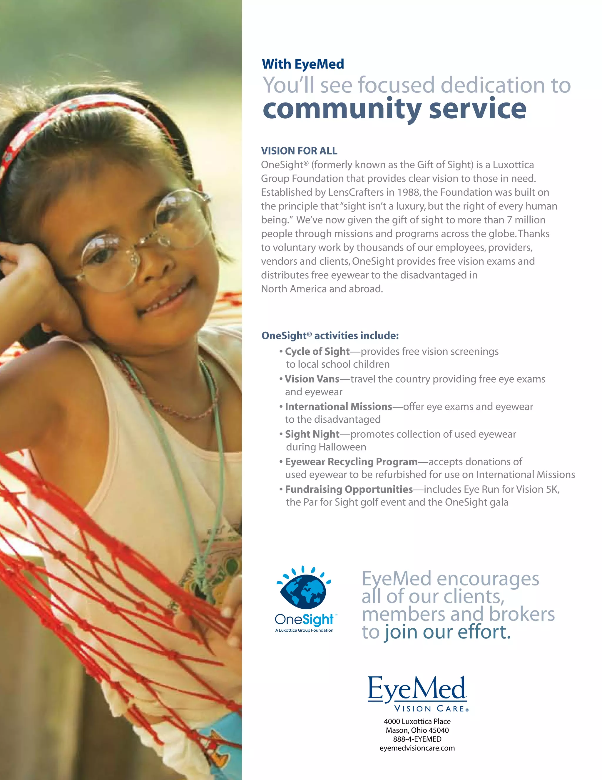 With EyeMed
You’ll see focused dedication to
community service
VISION FOR ALL
OneSight® (formerly known as the Gift of Sight) is a Luxottica
Group Foundation that provides clear vision to those in need.
Established by LensCrafters in 1988, the Foundation was built on
the principle that “sight isn’t a luxury, but the right of every human
being.” We’ve now given the gift of sight to more than 7 million
people through missions and programs across the globe. Thanks
to voluntary work by thousands of our employees, providers,
vendors and clients, OneSight provides free vision exams and
distributes free eyewear to the disadvantaged in
North America and abroad.



OneSight® activities include:
   • Cycle of Sight—provides free vision screenings
     to local school children
   • Vision Vans—travel the country providing free eye exams
     and eyewear
   • International Missions—offer eye exams and eyewear
     to the disadvantaged
   • Sight Night—promotes collection of used eyewear
     during Halloween
   • Eyewear Recycling Program—accepts donations of
     used eyewear to be refurbished for use on International Missions
   • Fundraising Opportunities—includes Eye Run for Vision 5K,
     the Par for Sight golf event and the OneSight gala




                       EyeMed encourages
                       all of our clients,
                       members and brokers
                       to join our effort.



                             4000 Luxottica Place
                              Mason, Ohio 45040
                               888-4-EYEMED
                            eyemedvisioncare.com
 