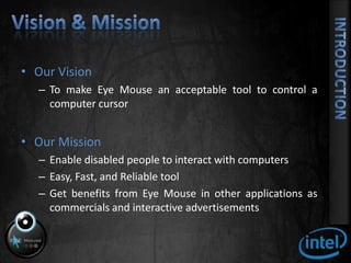 Vision & MissionOur VisionTo make Eye Mouse an acceptable tool to control a computer cursorOur MissionEnable disabled people to interact with computersEasy, Fast, and Reliable toolGet benefits from Eye Mouse in other applications as commercials and interactive advertisements 		Introduction