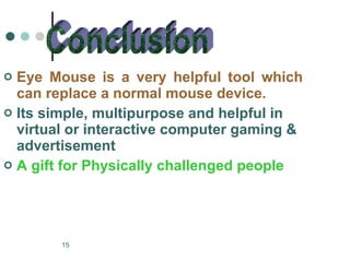 Eye Mouse is a very helpful tool which can replace a normal mouse device. . Its simple, multipurpose and helpful in virtual or interactive computer gaming & advertisement A gift for Physically challenged people Conclusion