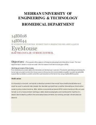 MEHRAN UNIVERSITY OF
ENGINEERING & TECHNOLOGY
BIOMEDICAL DEPARTMENT
14BM08
14BM44
STATEMENT OF PURPOSE SUBMITTEDTO RESPECTED SIR ABDUL QADIR
EyeMouse
ELECTRO-OCULAR CURSOR CONTROL
Objectives:—The purpose ofthis paper is to Design and developmentofHand free mouse.The main
objective was to create a mouse emulator,which is based on an Electro ocular gram (EOG).
Workingprinciple of Electrodes;
Five electrodes are used to detect the Horizontal and Vertical eye movement.The electric potentials generated bythe
human eye are used to control the mouse cursor on the screen.An instrumentation amplifier is used to amplifyEOG
signals.Microcontroller is used to control the cursor position on the Screen by using amplified EOGsignals.
Motivation
In choosing our project, we hoped to develop a product that would have practical application and
could be used to actually help people. We decided a project that would be interesting and instructive
would involve motion tracking. After pitching several ideas based off of motion tracking to Bruce Land,
he told us of a measurement technique called electrooculography and mentioned he had the dry
electrodes needed to perform the associated measurements. As working principle of eletrodes are
cleared.
 