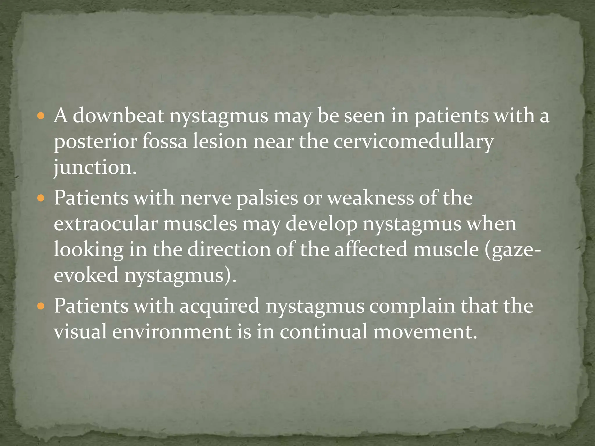  A downbeat nystagmus may be seen in patients with a
posterior fossa lesion near the cervicomedullary
junction.
 Patients with nerve palsies or weakness of the
extraocular muscles may develop nystagmus when
looking in the direction of the affected muscle (gaze-
evoked nystagmus).
 Patients with acquired nystagmus complain that the
visual environment is in continual movement.
 