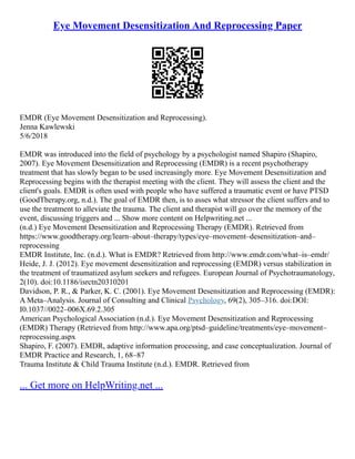 Eye Movement Desensitization And Reprocessing Paper
EMDR (Eye Movement Desensitization and Reprocessing).
Jenna Kawlewski
5/6/2018
EMDR was introduced into the field of psychology by a psychologist named Shapiro (Shapiro,
2007). Eye Movement Desensitization and Reprocessing (EMDR) is a recent psychotherapy
treatment that has slowly began to be used increasingly more. Eye Movement Desensitization and
Reprocessing begins with the therapist meeting with the client. They will assess the client and the
client's goals. EMDR is often used with people who have suffered a traumatic event or have PTSD
(GoodTherapy.org, n.d.). The goal of EMDR then, is to asses what stressor the client suffers and to
use the treatment to alleviate the trauma. The client and therapist will go over the memory of the
event, discussing triggers and ... Show more content on Helpwriting.net ...
(n.d.) Eye Movement Desensitization and Reprocessing Therapy (EMDR). Retrieved from
https://www.goodtherapy.org/learn–about–therapy/types/eye–movement–desensitization–and–
reprocessing
EMDR Institute, Inc. (n.d.). What is EMDR? Retrieved from http://www.emdr.com/what–is–emdr/
Heide, J. J. (2012). Eye movement desensitization and reprocessing (EMDR) versus stabilization in
the treatment of traumatized asylum seekers and refugees. European Journal of Psychotraumatology,
2(10). doi:10.1186/isrctn20310201
Davidson, P. R., & Parker, K. C. (2001). Eye Movement Desensitization and Reprocessing (EMDR):
A Meta–Analysis. Journal of Consulting and Clinical Psychology, 69(2), 305–316. doi:DOI:
I0.1037//0022–006X.69.2.305
American Psychological Association (n.d.). Eye Movement Desensitization and Reprocessing
(EMDR) Therapy (Retrieved from http://www.apa.org/ptsd–guideline/treatments/eye–movement–
reprocessing.aspx
Shapiro, F. (2007). EMDR, adaptive information processing, and case conceptualization. Journal of
EMDR Practice and Research, 1, 68–87
Trauma Institute & Child Trauma Institute (n.d.). EMDR. Retrieved from
... Get more on HelpWriting.net ...
 