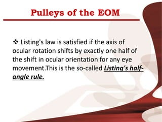 Pulleys of the EOM
 Listing's law is satisfied if the axis of
ocular rotation shifts by exactly one half of
the shift in ocular orientation for any eye
movement.This is the so-called Listing's half-
angle rule.
 