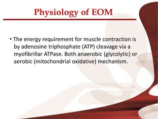 Physiology of EOM
• The energy requirement for muscle contraction is
by adenosine triphosphate (ATP) cleavage via a
myofibrillar ATPase. Both anaerobic (glycolytic) or
aerobic (mitochondrial oxidative) mechanism.
 