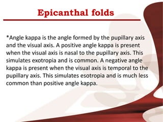 Epicanthal folds
*Angle kappa is the angle formed by the pupillary axis
and the visual axis. A positive angle kappa is present
when the visual axis is nasal to the pupillary axis. This
simulates exotropia and is common. A negative angle
kappa is present when the visual axis is temporal to the
pupillary axis. This simulates esotropia and is much less
common than positive angle kappa.
 
